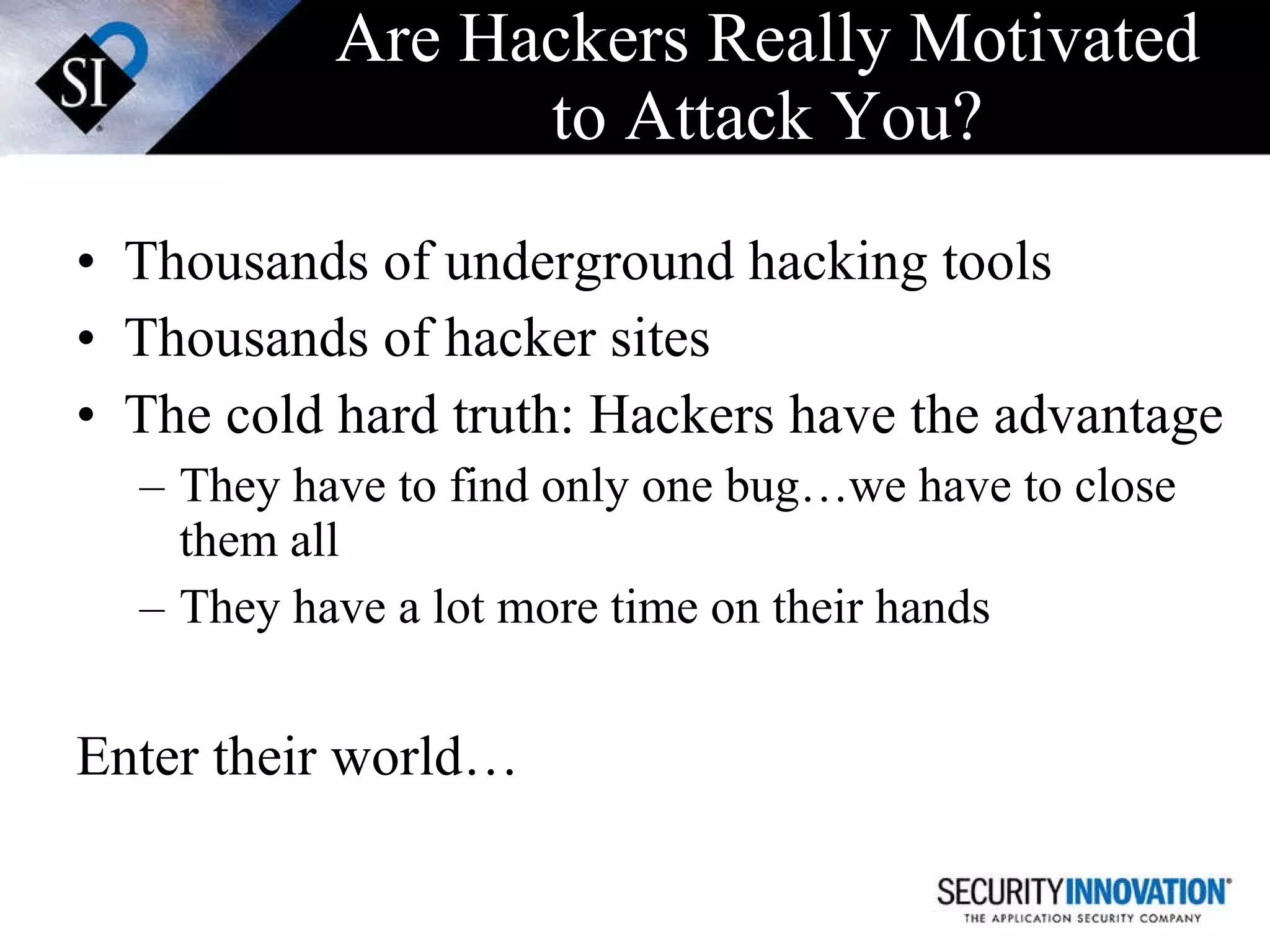 Are Hackers Really Motivated to Attack You? Thousands of underground hacking tools Thousands of hacker sites The cold hard truth: Hackers have the advantage They have to find only one bug…we have to close them all They have a lot more time on their hands Enter their world… 