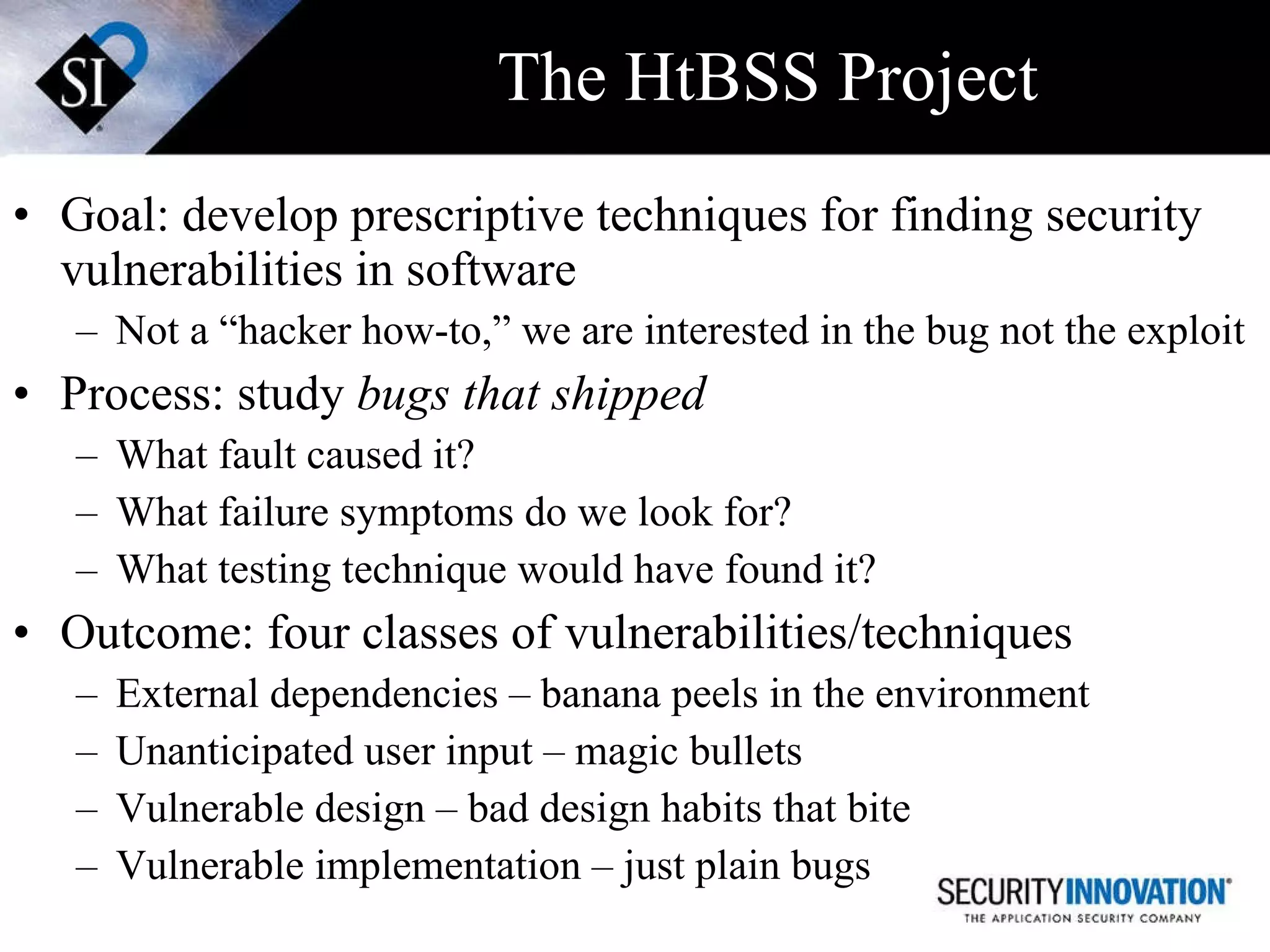 The HtBSS Project Goal: develop prescriptive techniques for finding security vulnerabilities in software Not a “hacker how-to,” we are interested in the bug not the exploit Process: study  bugs that shipped What fault caused it? What failure symptoms do we look for? What testing technique would have found it? Outcome: four classes of vulnerabilities/techniques External dependencies – banana peels in the environment Unanticipated user input – magic bullets Vulnerable design – bad design habits that bite  Vulnerable implementation – just plain bugs 