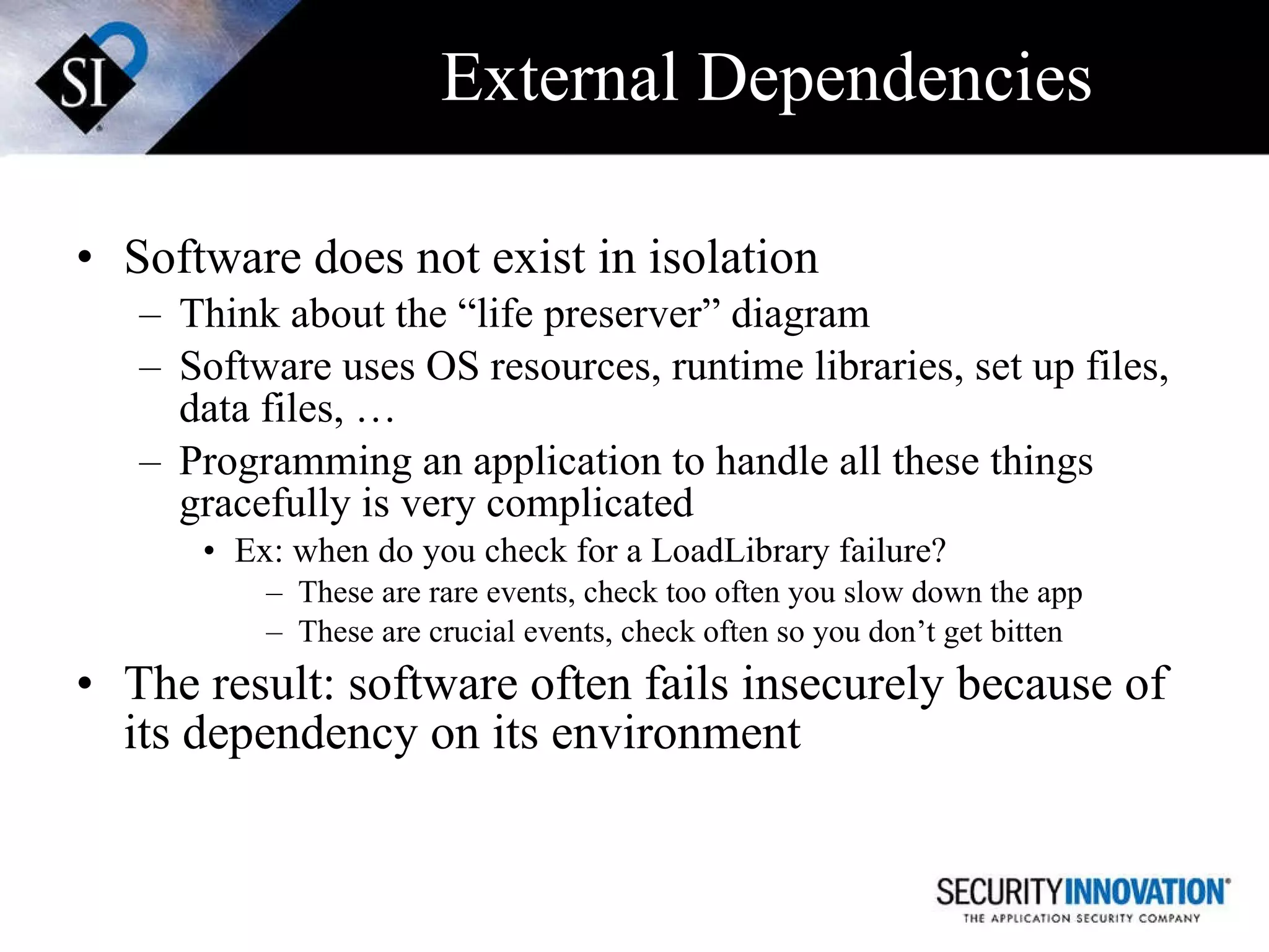 External Dependencies Software does not exist in isolation Think about the “life preserver” diagram  Software uses OS resources, runtime libraries, set up files, data files, … Programming an application to handle all these things gracefully is very complicated  Ex: when do you check for a LoadLibrary failure? These are rare events, check too often you slow down the app These are crucial events, check often so you don’t get bitten The result: software often fails insecurely because of its dependency on its environment 