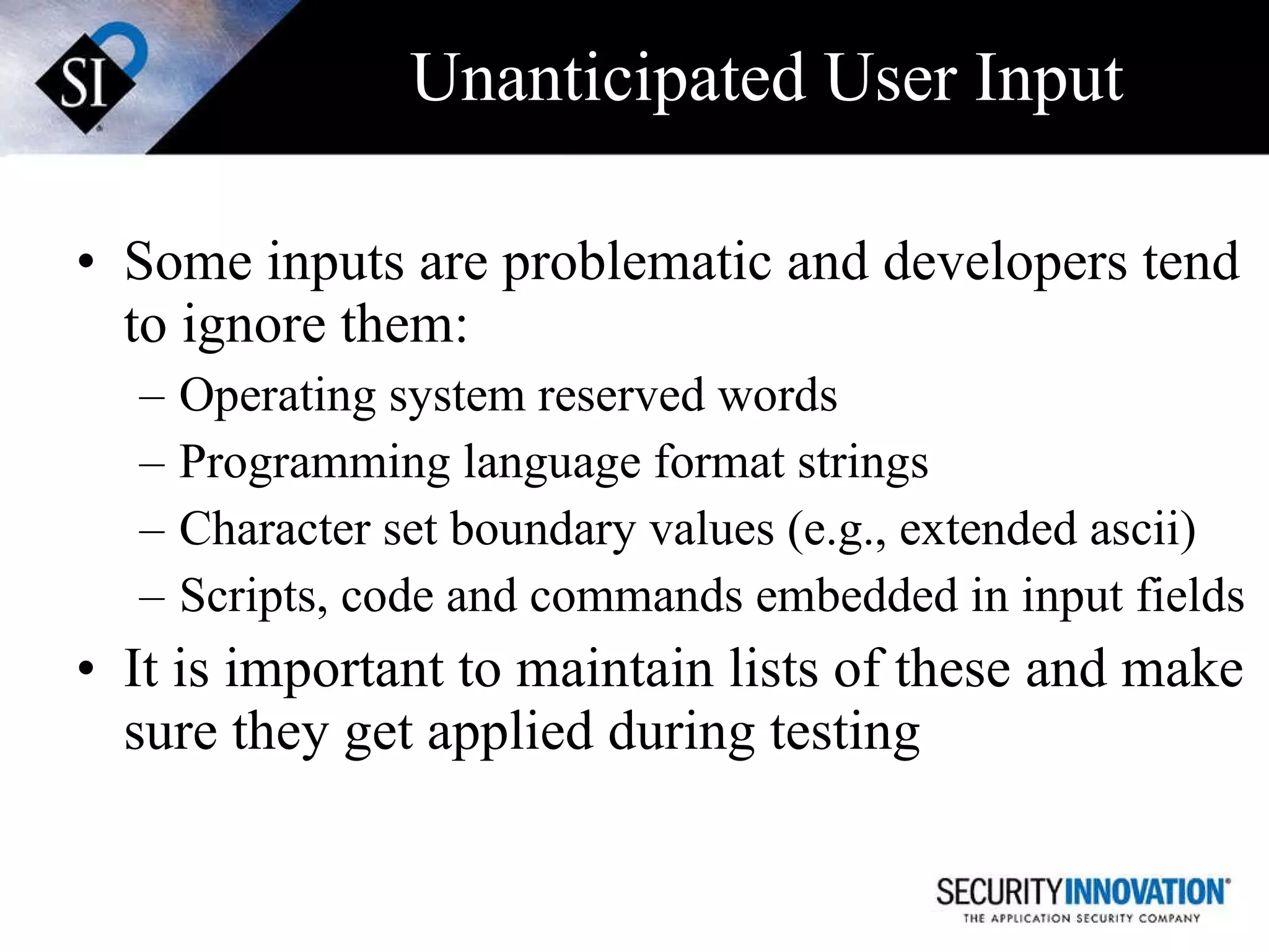 Unanticipated User Input Some inputs are problematic and developers tend to ignore them: Operating system reserved words Programming language format strings Character set boundary values (e.g., extended ascii) Scripts, code and commands embedded in input fields It is important to maintain lists of these and make sure they get applied during testing 