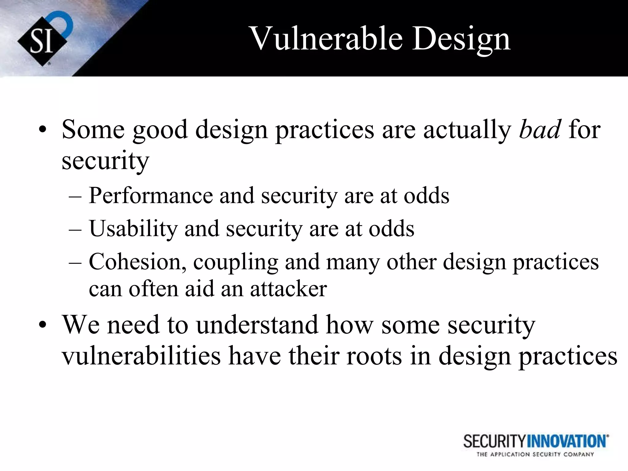 Vulnerable Design Some good design practices are actually  bad  for security Performance and security are at odds Usability and security are at odds Cohesion, coupling and many other design practices can often aid an attacker We need to understand how some security vulnerabilities have their roots in design practices  