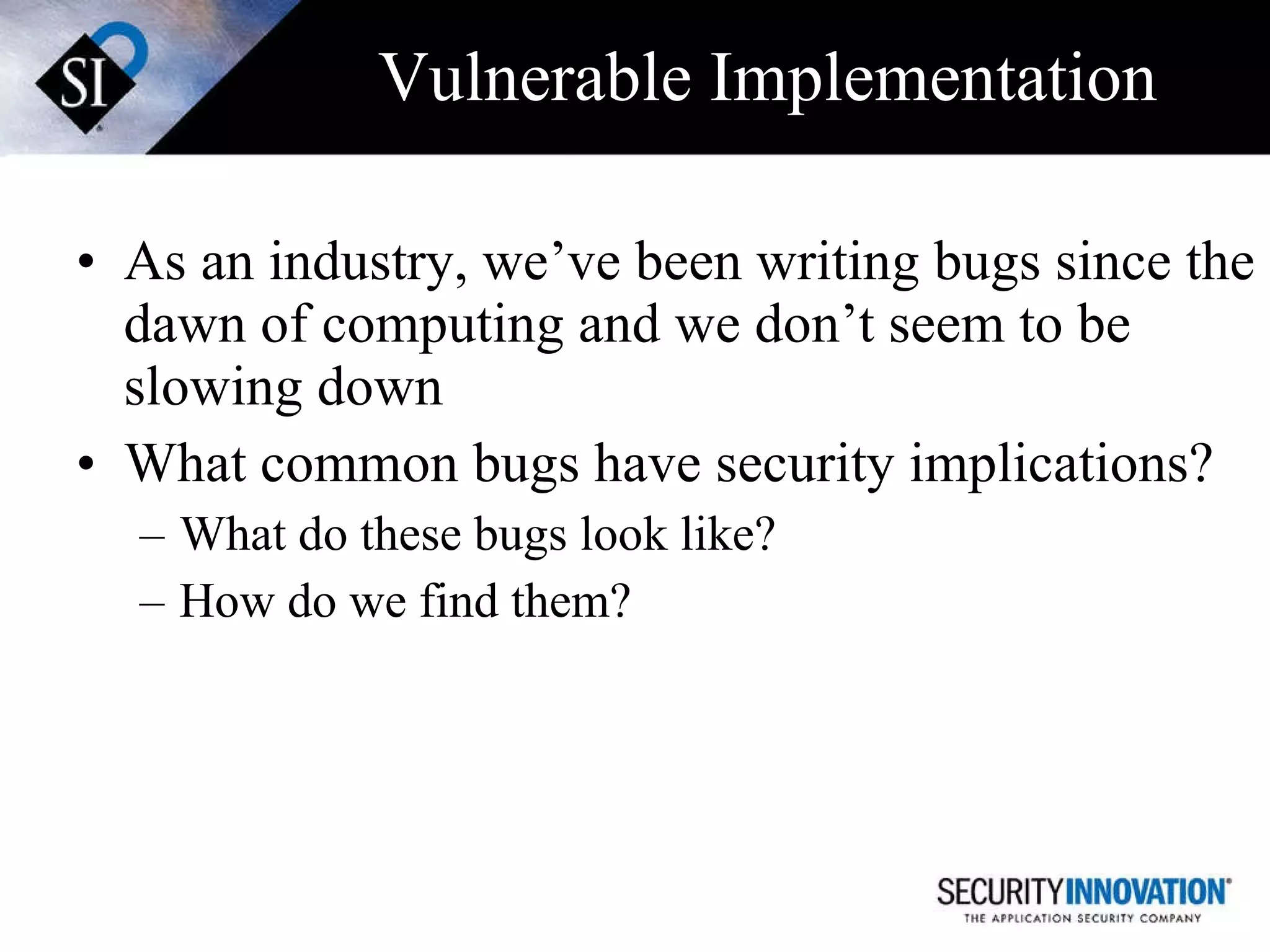 Vulnerable Implementation As an industry, we’ve been writing bugs since the dawn of computing and we don’t seem to be slowing down What common bugs have security implications? What do these bugs look like? How do we find them? 