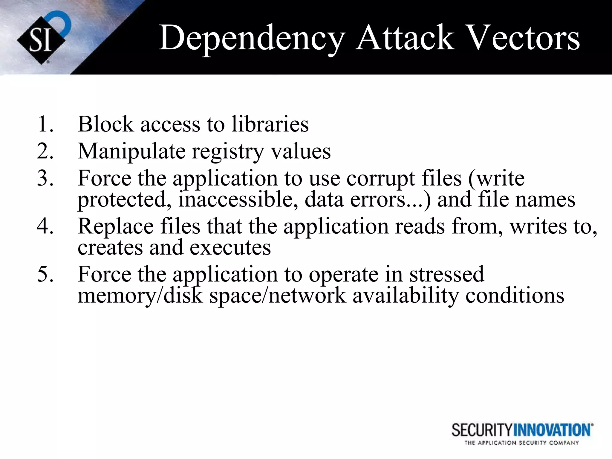 Dependency Attack Vectors Block access to libraries Manipulate registry values Force the application to use corrupt files (write protected, inaccessible, data errors...) and file names Replace files that the application reads from, writes to, creates and executes Force the application to operate in stressed memory/disk space/network availability conditions 