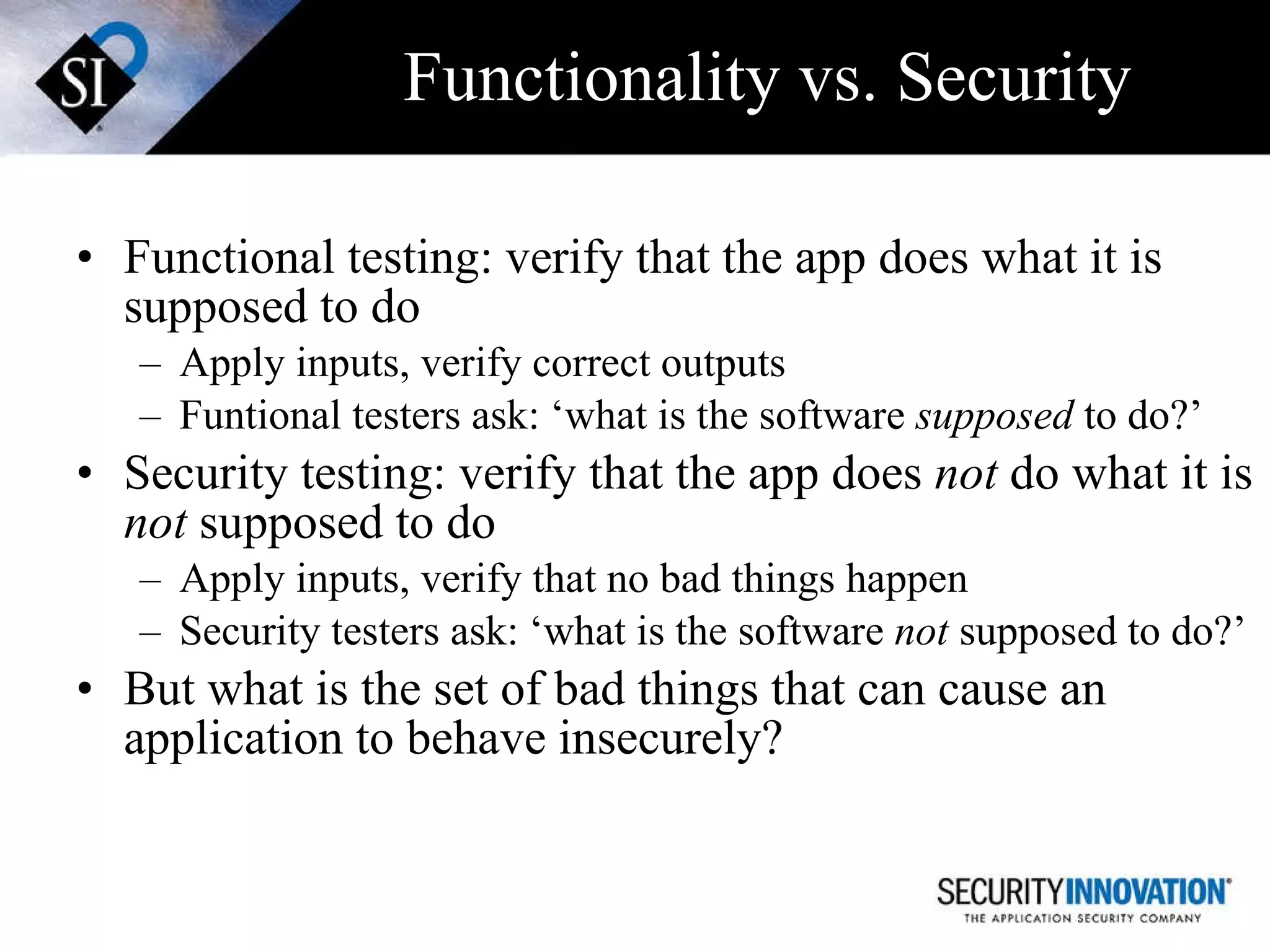 Functionality vs. Security Functional testing: verify that the app does what it is supposed to do Apply inputs, verify correct outputs Funtional testers ask: ‘what is the software  supposed  to do?’ Security testing: verify that the app does  not  do what it is  not  supposed to do Apply inputs, verify that no bad things happen Security testers ask: ‘what is the software  not  supposed to do?’ But what is the set of bad things that can cause an application to behave insecurely? 