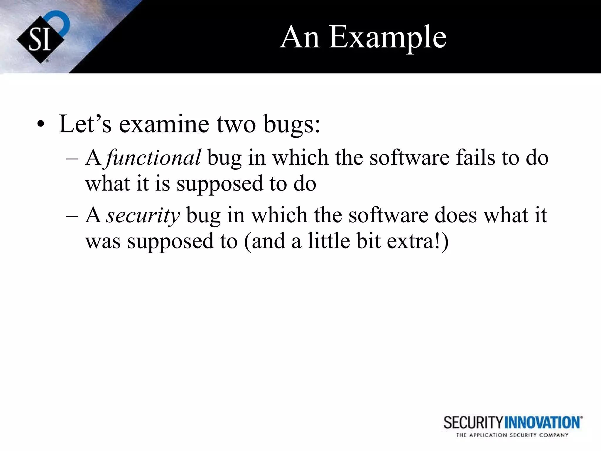 An Example Let’s examine two bugs: A  functional  bug in which the software fails to do what it is supposed to do A  security  bug in which the software does what it was supposed to (and a little bit extra!) 