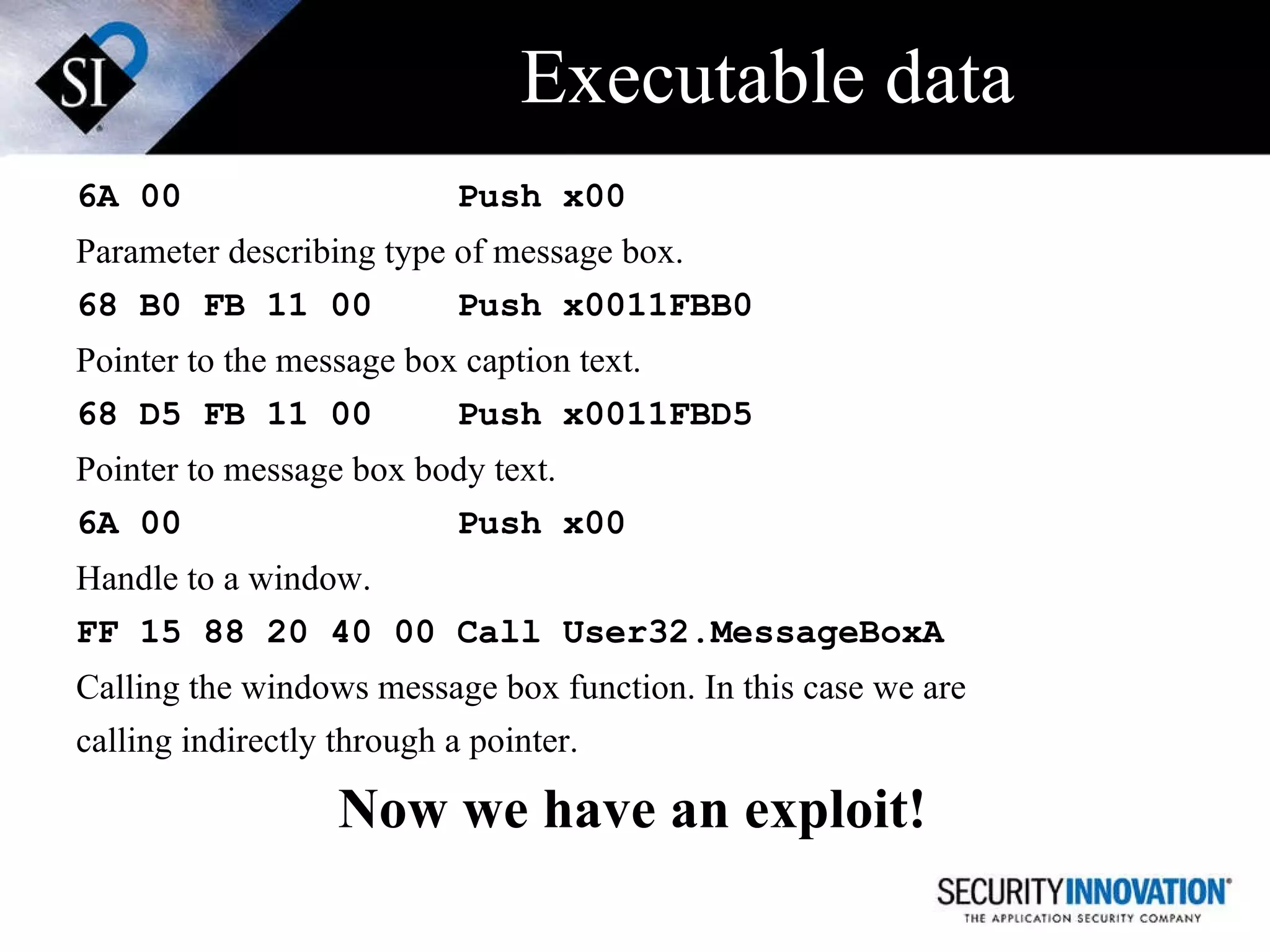 Executable data 6A 00   Push x00 Parameter describing type of message box. 68 B0 FB 11 00 Push x0011FBB0 Pointer to the message box caption text. 68 D5 FB 11 00 Push x0011FBD5 Pointer to message box body text. 6A 00   Push x00   Handle to a window. FF 15 88 20 40 00 Call User32.MessageBoxA Calling the windows message box function. In this case we are  calling indirectly through a pointer. Now we have an exploit! 