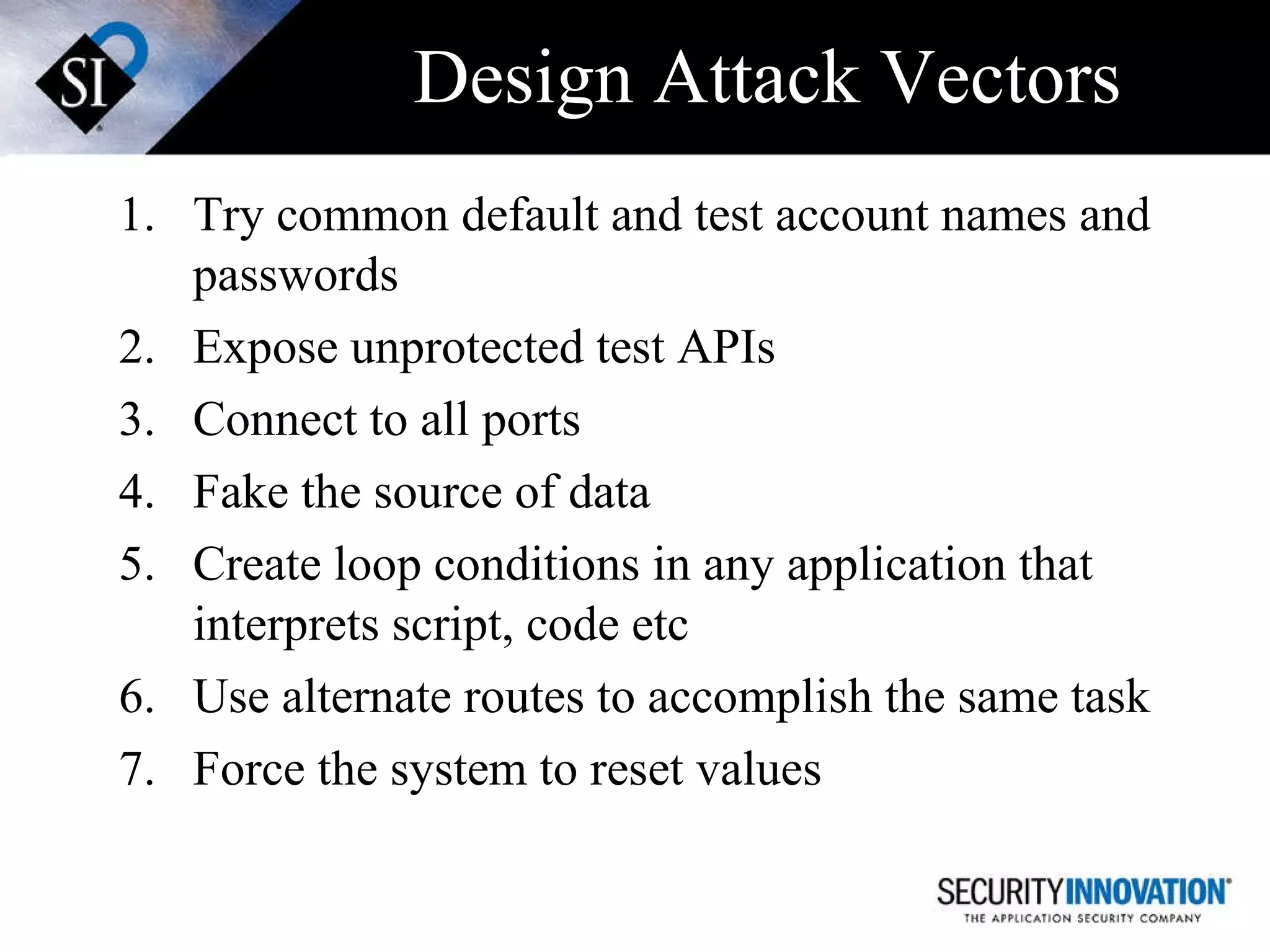 Design Attack Vectors Try common default and test account names and passwords Expose unprotected test APIs Connect to all ports Fake the source of data Create loop conditions in any application that interprets script, code etc Use alternate routes to accomplish the same task Force the system to reset values 