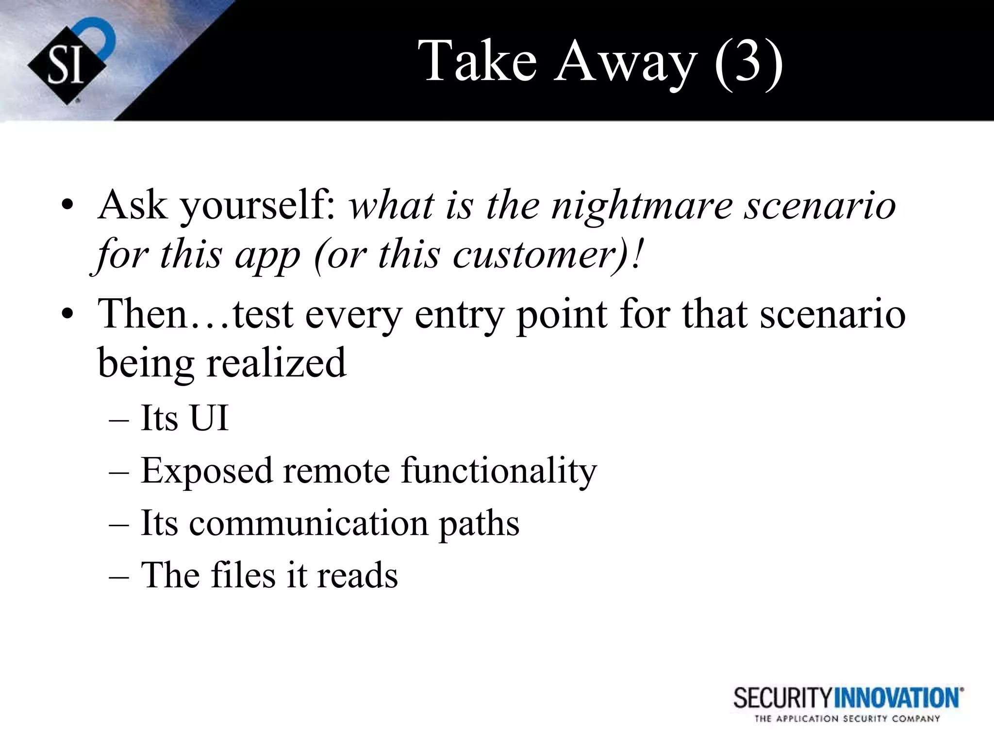 Take Away (3) Ask yourself:  what is the nightmare scenario for this app (or this customer)! Then…test every entry point for that scenario being realized Its UI Exposed remote functionality  Its communication paths The files it reads 