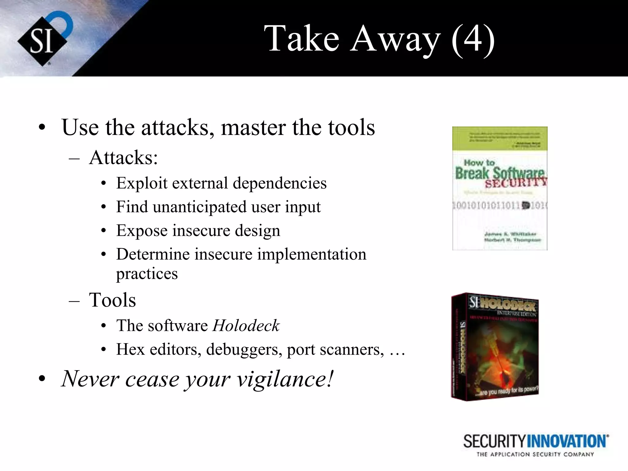 Take Away (4) Use the attacks, master the tools Attacks: Exploit external dependencies Find unanticipated user input Expose insecure design Determine insecure implementation practices  Tools The software  Holodeck Hex editors, debuggers, port scanners, … Never cease your vigilance! 
