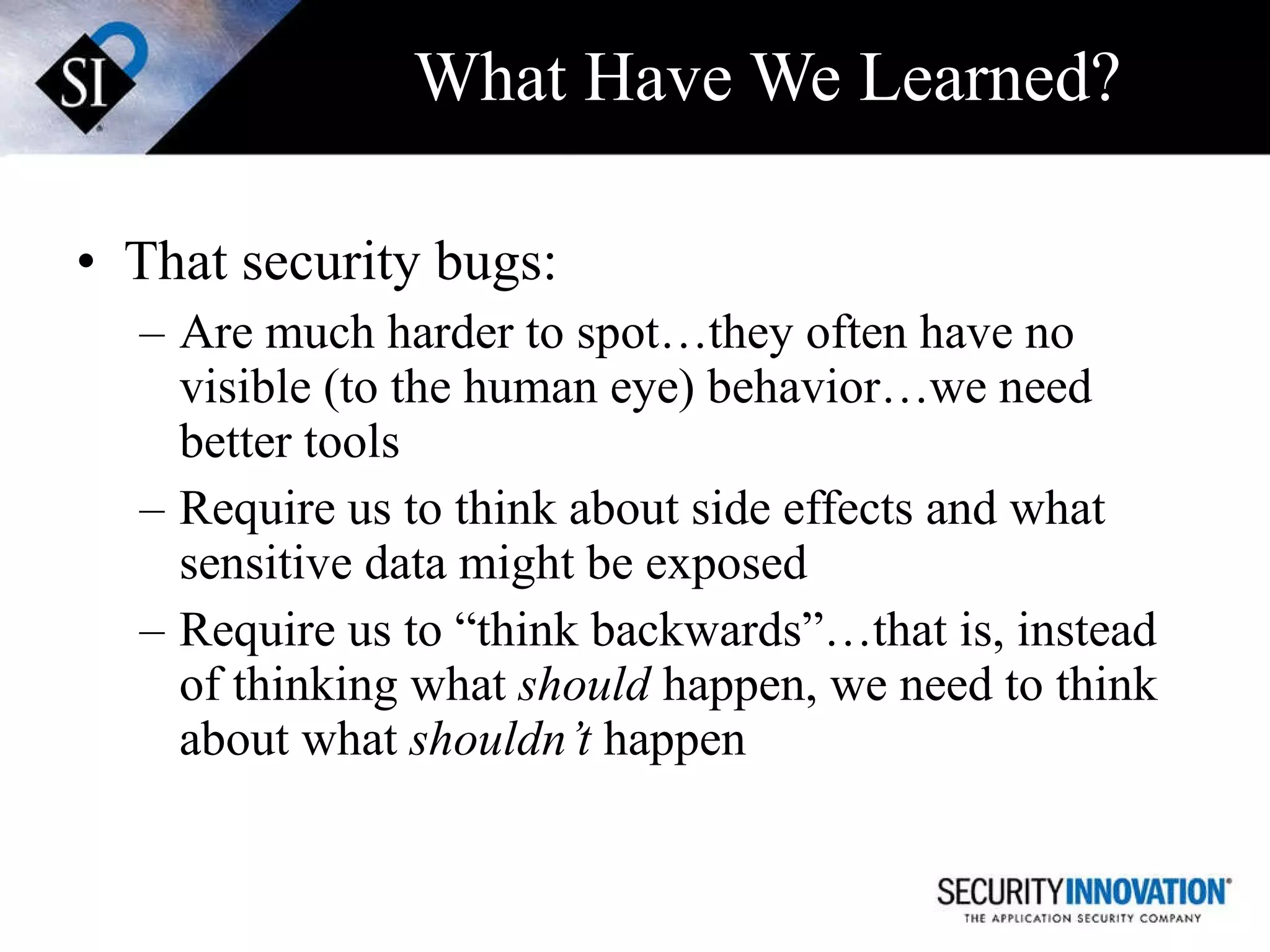 What Have We Learned? That security bugs: Are much harder to spot…they often have no visible (to the human eye) behavior…we need better tools Require us to think about side effects and what sensitive data might be exposed Require us to “think backwards”…that is, instead of thinking what  should  happen, we need to think about what  shouldn’t  happen 
