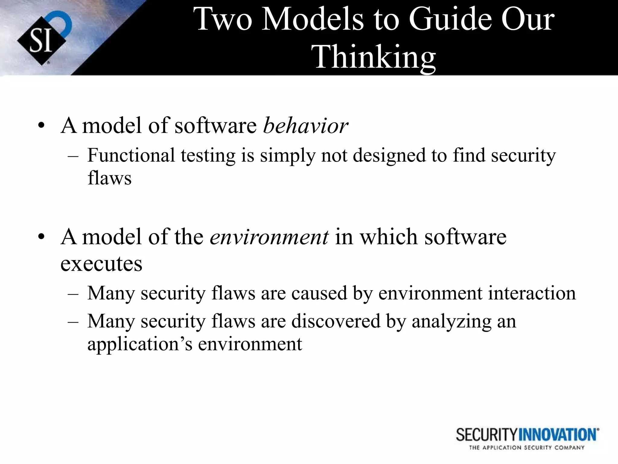 Two Models to Guide Our Thinking A model of software  behavior Functional testing is simply not designed to find security flaws A model of the  environment  in which software executes Many security flaws are caused by environment interaction Many security flaws are discovered by analyzing an application’s environment 