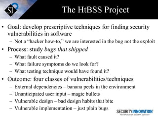 The HtBSS Project Goal: develop prescriptive techniques for finding security vulnerabilities in software Not a “hacker how-to,” we are interested in the bug not the exploit Process: study  bugs that shipped What fault caused it? What failure symptoms do we look for? What testing technique would have found it? Outcome: four classes of vulnerabilities/techniques External dependencies – banana peels in the environment Unanticipated user input – magic bullets Vulnerable design – bad design habits that bite  Vulnerable implementation – just plain bugs 