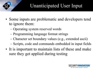 Unanticipated User Input Some inputs are problematic and developers tend to ignore them: Operating system reserved words Programming language format strings Character set boundary values (e.g., extended ascii) Scripts, code and commands embedded in input fields It is important to maintain lists of these and make sure they get applied during testing 