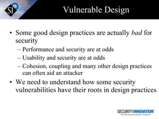 Vulnerable Design Some good design practices are actually  bad  for security Performance and security are at odds Usability and security are at odds Cohesion, coupling and many other design practices can often aid an attacker We need to understand how some security vulnerabilities have their roots in design practices  