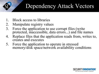 Dependency Attack Vectors Block access to libraries Manipulate registry values Force the application to use corrupt files (write protected, inaccessible, data errors...) and file names Replace files that the application reads from, writes to, creates and executes Force the application to operate in stressed memory/disk space/network availability conditions 