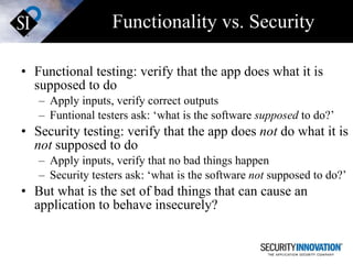 Functionality vs. Security Functional testing: verify that the app does what it is supposed to do Apply inputs, verify correct outputs Funtional testers ask: ‘what is the software  supposed  to do?’ Security testing: verify that the app does  not  do what it is  not  supposed to do Apply inputs, verify that no bad things happen Security testers ask: ‘what is the software  not  supposed to do?’ But what is the set of bad things that can cause an application to behave insecurely? 