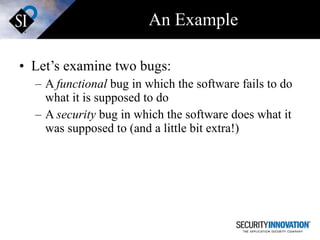 An Example Let’s examine two bugs: A  functional  bug in which the software fails to do what it is supposed to do A  security  bug in which the software does what it was supposed to (and a little bit extra!) 