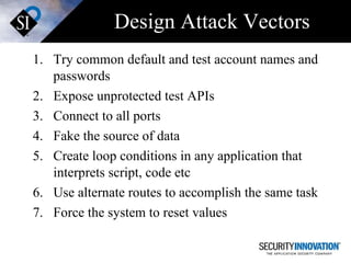 Design Attack Vectors Try common default and test account names and passwords Expose unprotected test APIs Connect to all ports Fake the source of data Create loop conditions in any application that interprets script, code etc Use alternate routes to accomplish the same task Force the system to reset values 