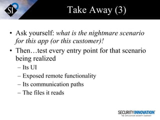 Take Away (3) Ask yourself:  what is the nightmare scenario for this app (or this customer)! Then…test every entry point for that scenario being realized Its UI Exposed remote functionality  Its communication paths The files it reads 