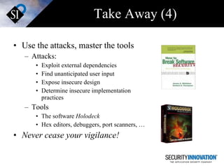 Take Away (4) Use the attacks, master the tools Attacks: Exploit external dependencies Find unanticipated user input Expose insecure design Determine insecure implementation practices  Tools The software  Holodeck Hex editors, debuggers, port scanners, … Never cease your vigilance! 