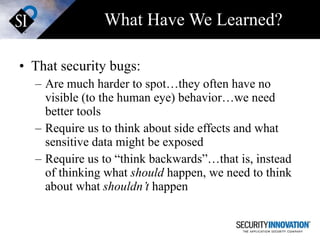 What Have We Learned? That security bugs: Are much harder to spot…they often have no visible (to the human eye) behavior…we need better tools Require us to think about side effects and what sensitive data might be exposed Require us to “think backwards”…that is, instead of thinking what  should  happen, we need to think about what  shouldn’t  happen 