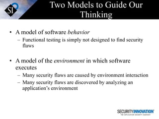 Two Models to Guide Our Thinking A model of software  behavior Functional testing is simply not designed to find security flaws A model of the  environment  in which software executes Many security flaws are caused by environment interaction Many security flaws are discovered by analyzing an application’s environment 