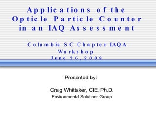 Applications of the Opticle Particle Counter in an IAQ Assessment Columbia SC Chapter IAQA Workshop   June 26, 2008 Presented by: Craig Whittaker, CIE, Ph.D. Environmental Solutions Group 