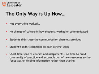 The Only Way is Up Now…The Only Way is Up Now…
• Not everything worked…
• No change of culture in how students worked or communicated
• Students didn’t use the communication channels provided
• Student’s didn’t comment on each others’ work
• Short time span of courses and assignments – no time to build
community of practice and accumulation of new resources so the
focus was on finding information rather than sharing
 