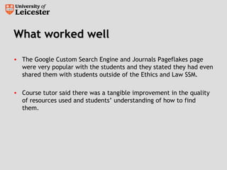 What worked wellWhat worked well
• The Google Custom Search Engine and Journals Pageflakes page
were very popular with the students and they stated they had even
shared them with students outside of the Ethics and Law SSM.
• Course tutor said there was a tangible improvement in the quality
of resources used and students’ understanding of how to find
them.
 