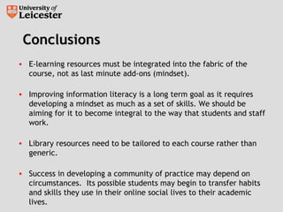 ConclusionsConclusions
• E-learning resources must be integrated into the fabric of the
course, not as last minute add-ons (mindset).
• Improving information literacy is a long term goal as it requires
developing a mindset as much as a set of skills. We should be
aiming for it to become integral to the way that students and staff
work.
• Library resources need to be tailored to each course rather than
generic.
• Success in developing a community of practice may depend on
circumstances. Its possible students may begin to transfer habits
and skills they use in their online social lives to their academic
lives.
 