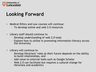Looking ForwardLooking Forward
• Medical Ethics and Law courses will continue
– To develop online and web 2.0 resources
• Library staff should continue to
– Develop understanding of web 2.0 tools
– Explore how to utilize in promoting information literacy across
the University
• Library will continue to
– Develop librarians’ roles as their future depends on the ability
to build relationships, and
– Add value to external tools such as Google Scholar
– Web 2.0 can facilitate but requires a cultural change for
librarians and academics
 