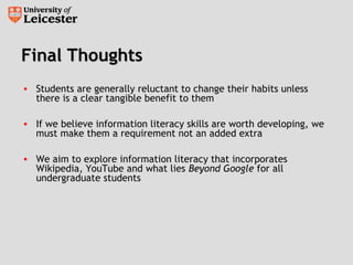Final ThoughtsFinal Thoughts
• Students are generally reluctant to change their habits unless
there is a clear tangible benefit to them
• If we believe information literacy skills are worth developing, we
must make them a requirement not an added extra
• We aim to explore information literacy that incorporates
Wikipedia, YouTube and what lies Beyond Google for all
undergraduate students
 