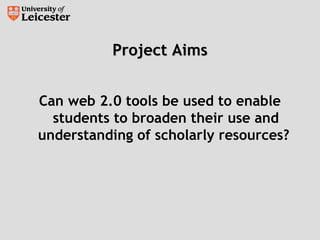 Project AimsProject Aims
Can web 2.0 tools be used to enable
students to broaden their use and
understanding of scholarly resources?
 