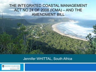 THE INTEGRATED COASTAL MANAGEMENT
ACT NO 24 OF 2008 (ICMA) – AND THE
AMENDMENT BILL
Jennifer WHITTAL, South Africa
 