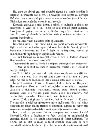 Ea, care de obicei era mai degrabă tăcută s-a simțit imediat în
largul ei în prezenta acelui om. I-a povestit totul despre ea, aproape
fără să-și dea seama și după aceea el a insistat s-o însoțească în oraș.
Nici măcar nu se gândea că o să-l mai revadă.
Deodată, câteva zile mai târziu, a primit, o invitație la cină și un
automobil a venit să o ia. Tricia se afla într-un palat autentic,
înconjurat de pajiști imense și cu fântâni magnifice. Interiorul era
dealtfel luxos și abunda în mobilier antic și obiecte artistice de o
valoare inestimabilă.
Ea nu a mai văzut niciodată atâta splendoare.
Îmbrăcămintea ei din muselină i s-a părut deodată nepotrivită.
Ușile mari ale unui salon splendid s-au deschis în fața ei, și dacă
Benjamin Hammond nu i-ar fi ieșit în întâmpinare, cordial și
zâmbitor, ar fi fugit desigur, cuprinsă de panică.
— Sunt bucuros că ai acceptat invitația mea, a declarat domnul
Hammond cu o comportare naturală.
Tremurând de emoție, Tricia i-a răspuns cu obișnuita ei franchețe:
— Dacă aș fi știut că trăiți în asemenea condiții, aș fi ezitat să
accept invitația…
— Nu te lăsă impresionată de toate astea, copila mea – a sfătuit-o
domnul Hammond. Sunt același bătrân care s-a simțit rău la Coney
Glen. Aș vrea să-ți mulțumesc încă o dată, pentru că m-ai ajutat.
În acel moment, Chris și Maxine, fiul și fiica lui Benjamin
Hammond și-au făcut intrarea în salon, Maxine s-a născut din prima
căsătorie a domnului Hammond. Având părul blond platinat,
expresia unei fete viciate, părea foarte puțin comunicativă. Cât
despre tânăr, privindu-l, Tricia a simțit un cuțit în inimă.
Avea 26 de ani și era fermecător, înainte de a sosi la Knysna,
Tricia a trăit la orfelinat aproape ca într-o închisoare. Nu a mai văzut
niciodată un tânăr așa de frumos și atrăgător. Lipsită de experiență
cum era, s-a simțit asaltată de o undă de emoții necunoscute:
Înalt, zvelt și puternic într-un compleu de culoare închisă
impecabil, Chris a fascinat-o cu focul ochitor lui enigmatici de
culoarea alunei. Ea s-a simțit dezorientată și foarte tulburată. Tot
timpul cât au stat la masă, a făcut eforturi obositoare ca să-și
desprindă privirile de ale lui. Și a fost în mod deosebit impresionată
 