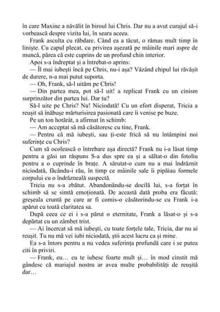 în care Maxine a năvălit în biroul lui Chris. Dar nu a avut curajul să-i
vorbească despre vizita lui, în seara aceea.
Frank asculta cu răbdare. Când ea a tăcut, o rămas mult timp în
liniște. Cu capul plecat, cu privirea așezată pe mâinile mari aspre de
muncă, părea că este cuprins de un profund chin interior.
Apoi s-a îndreptat și a întrebat-o aprins:
— Îl mai iubești încă pe Chris, nu-i așa? Văzând chipul lui răvășit
de durere, n-a mai putut suporta.
— Oh, Frank, să-l uităm pe Chris!
— Din partea mea, pot să-l uit! a replicat Frank cu un cinism
surprinzător din partea lui. Dar tu?
Să-l uite pe Chris? Nu! Niciodată! Cu un efort disperat, Tricia a
reușit să înăbușe mărturisirea pasionată care îi venise pe buze.
Pe un ton hotărât, a afirmat în schimb:
— Am acceptat să mă căsătoresc cu tine, Frank.
— Pentru că mă iubești, sau ți-este frică să nu întâmpini noi
suferințe cu Chris?
Cum să ocolească o întrebare așa directă? Frank nu i-a lăsat timp
pentru a găsi un răspuns S-a dus spre ea și a săltat-o din fotoliu
pentru a o cuprinde în brațe. A sărutat-o cum nu a mai îndrăznit
niciodată, făcându-i rău, în timp ce mâinile sale îi pipăiau formele
corpului cu o îndrăzneală suspectă.
Tricia nu s-a zbătut. Abandonându-se docilă lui, s-a forțat în
schimb să se simtă emoționată. De această dată proba era făcută:
greșeala cruntă pe care ar fi comis-o căsătorindu-se cu Frank i-a
apărut cu toată claritatea sa.
După ceea ce ei i s-a părut o eternitate, Frank a lăsat-o și s-a
depărtat cu un zâmbet trist.
— Ai încercat să mă iubești, cu toate forțele tale, Tricia, dar nu ai
reușit. Tu nu mă vei iubi niciodată, știi acest lucru ca și mine.
Ea s-a întors pentru a nu vedea suferința profundă care i se putea
citi în priviri.
— Frank, eu… eu te iubesc foarte mult și… în mod cinstit mă
gândesc că mariajul nostru ar avea multe probabilități de reușită
dar…
 