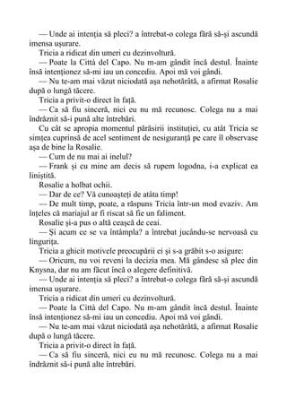 — Unde ai intenția să pleci? a întrebat-o colega fără să-și ascundă
imensa ușurare.
Tricia a ridicat din umeri cu dezinvoltură.
— Poate la Città del Capo. Nu m-am gândit încă destul. Înainte
însă intenționez să-mi iau un concediu. Apoi mă voi gândi.
— Nu te-am mai văzut niciodată așa nehotărâtă, a afirmat Rosalie
după o lungă tăcere.
Tricia a privit-o direct în față.
— Ca să fiu sinceră, nici eu nu mă recunosc. Colega nu a mai
îndrăznit să-i pună alte întrebări.
Cu cât se apropia momentul părăsirii instituției, cu atât Tricia se
simțea cuprinsă de acel sentiment de nesiguranță pe care îl observase
așa de bine la Rosalie.
— Cum de nu mai ai inelul?
— Frank și cu mine am decis să rupem logodna, i-a explicat ea
liniștită.
Rosalie a holbat ochii.
— Dar de ce? Vă cunoașteți de atâta timp!
— De mult timp, poate, a răspuns Tricia într-un mod evaziv. Am
înțeles că mariajul ar fi riscat să fie un faliment.
Rosalie și-a pus o altă ceașcă de ceai.
— Și acum ce se va întâmpla? a întrebat jucându-se nervoasă cu
lingurița.
Tricia a ghicit motivele preocupării ei și s-a grăbit s-o asigure:
— Oricum, nu voi reveni la decizia mea. Mă gândesc să plec din
Knysna, dar nu am făcut încă o alegere definitivă.
— Unde ai intenția să pleci? a întrebat-o colega fără să-și ascundă
imensa ușurare.
Tricia a ridicat din umeri cu dezinvoltură.
— Poate la Città del Capo. Nu m-am gândit încă destul. Înainte
însă intenționez să-mi iau un concediu. Apoi mă voi gândi.
— Nu te-am mai văzut niciodată așa nehotărâtă, a afirmat Rosalie
după o lungă tăcere.
Tricia a privit-o direct în față.
— Ca să fiu sinceră, nici eu nu mă recunosc. Colega nu a mai
îndrăznit să-i pună alte întrebări.
 