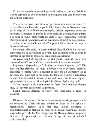 Cu cât se apropia momentul părăsirii instituției, cu atât Tricia se
simțea cuprinsă de acel sentiment de nesiguranță pe care îl observase
așa de bine la Rosalie.
Tricia nu l-a mai revăzut deloc pe Frank din seara în care el îi
redase libertatea. Uneori compania lui îi lipsea. Frank lăsase un mare
gol în viața ei. Date fiind circumstanțele, oricum, separarea aceea era
necesară, A încercat să profite în acea perioadă de singurătate pentru
a-și pune la punct problemele de viață și să-și organizeze viitorul.
Dar continua să fie cuprinsă de un profund sentiment de nesiguranță.
— Ce se va întâmpla cu mine? a gemut într-o seară, în timp ce
încerca să doarmă.
Se anunțau zile grele. În cursul ultimei discuții, Chris i-a spus să-l
caute dacă nu se va căsători cu Frank. Dar ea ignora ceea ce avea în
intenție să-i propună: căsătoria, sau o simplă aventură?
Ar avea curajul să meargă la el și să-i spună: „Iată-mă, fă cu mine
ceea ce dorești”? Ar îndrăzni vreodată să facă un asemenea pas?
Rațiunea îi răspundea „nu”, în timp ce inima îi spunea „da”. Din
acel conflict silențios un lucru a izbucnit cu o evidență perfectă:
dragostea ei pentru Chris a rezistat la șase ani de despărțire. Și ea
devenise mai puternică și profundă. Cu toate suferințele și umilințele
pe care le-a suportat în trecut, și cu toate cele care în mod sigur o
așteptau în viitor, ea l-ar fi iubit până în ultima clipă a vieții sale.
— Voi merge la el, a murmurat în final. Dacă mă mai dorește
încă, voi accepta ceea ce îmi va propune.
Luând această decizie, în sfârșit mai înseninată, a reușit să
adoarmă.
Ultimele zile de lucru la instituție au trecut repede; perspectiva de
a-l revedea pe Chris cât mai curând o făcea să fie agitată și
melancolică, încetase să-și mai facă atâtea probleme și
comportamentul ei trebuia să pară puțin ciudat pentru că, uneori,
surprindea privirile lui Mc Gregor sau ale Rosaliei fixate asupra ei.
Oricum, din prudență, se controla în așa fel ca să satisfacă
curiozitatea lor.
 