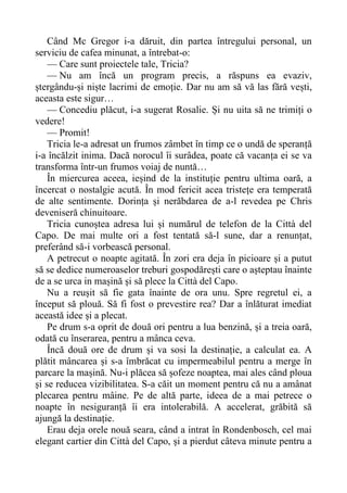 Când Mc Gregor i-a dăruit, din partea întregului personal, un
serviciu de cafea minunat, a întrebat-o:
— Care sunt proiectele tale, Tricia?
— Nu am încă un program precis, a răspuns ea evaziv,
ștergându-și niște lacrimi de emoție. Dar nu am să vă las fără vești,
aceasta este sigur…
— Concediu plăcut, i-a sugerat Rosalie. Și nu uita să ne trimiți o
vedere!
— Promit!
Tricia le-a adresat un frumos zâmbet în timp ce o undă de speranță
i-a încălzit inima. Dacă norocul îi surâdea, poate că vacanța ei se va
transforma într-un frumos voiaj de nuntă…
În miercurea aceea, ieșind de la instituție pentru ultima oară, a
încercat o nostalgie acută. În mod fericit acea tristețe era temperată
de alte sentimente. Dorința și nerăbdarea de a-l revedea pe Chris
deveniseră chinuitoare.
Tricia cunoștea adresa lui și numărul de telefon de la Città del
Capo. De mai multe ori a fost tentată să-l sune, dar a renunțat,
preferând să-i vorbească personal.
A petrecut o noapte agitată. În zori era deja în picioare și a putut
să se dedice numeroaselor treburi gospodărești care o așteptau înainte
de a se urca in mașină și să plece la Città del Capo.
Nu a reușit să fie gata înainte de ora unu. Spre regretul ei, a
început să plouă. Să fi fost o prevestire rea? Dar a înlăturat imediat
această idee și a plecat.
Pe drum s-a oprit de două ori pentru a lua benzină, și a treia oară,
odată cu înserarea, pentru a mânca ceva.
Încă două ore de drum și va sosi la destinație, a calculat ea. A
plătit mâncarea și s-a îmbrăcat cu impermeabilul pentru a merge în
parcare la mașină. Nu-i plăcea să șofeze noaptea, mai ales când ploua
și se reducea vizibilitatea. S-a căit un moment pentru că nu a amânat
plecarea pentru mâine. Pe de altă parte, ideea de a mai petrece o
noapte în nesiguranță îi era intolerabilă. A accelerat, grăbită să
ajungă la destinație.
Erau deja orele nouă seara, când a intrat în Rondenbosch, cel mai
elegant cartier din Città del Capo, și a pierdut câteva minute pentru a
 