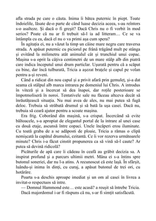 afla strada pe care o căuta. Inima îi bătea puternic în piept. Toate
îndoielile, lăsate de-o parte de când luase decizia aceea, s-au reîntors
s-o asalteze. Și dacă o fi greșit? Dacă Chris nu o fi vorbit în mod
serios? Poate că nu ar fi trebuit să-l ia ad litteram… Ce se va
întâmpla cu ea, dacă el nu o va primi așa cum spera?
În agitația ei, nu a văzut la timp un câine mare negru care traversa
strada. A apăsat puternic cu piciorul pe frână trăgând mult pe stânga
și evitând la milimetru atât animalul cât și trunchiul unui copac.
Mașina s-a oprit la câțiva centimetri de un mare stâlp alb din piatră
care indica începutul unui drum particlar. Ușurată pentru că a scăpat
cu bine, dar încă tulburată, Tricia a așezat brațele și capul pe volan
pentru a-și reveni.
Când a ridicat din nou capul și a privit afară prin gemuleț, și-a dat
seama că stâlpul alb marca intrarea pe domeniul lui Chris. A introdus
în viteză și a încercat să dea înapoi, dar roțile posterioare se
împotmoliseră în noroi. Tentativele sale nu făceau altceva decât să
înrăutățească situația. Nu mai avea de ales, nu mai putea să fugă
deloc. Trebuia să străbată drumul și să bată la ușa casei. Dacă nu,
trebuia să ceară ajutor pentru a scoate mașina.
Era frig. Coborând din mașină, s-a crispat. Încercând să evite
băltoacele, s-a apropiat de elegantul portal de la intrare al unei case
cu două etaje, ascunsă între copaci. Unele încăperi erou iluminate.
Cu toată graba de a se adăposti de ploaie, Tricia a rămas o clipă
nemișcată la capătul drumului, ezitantă. Ce îi vor rezerva următoarele
minute? Chris i-a făcut cinstit propunerea ca să vină să-l caute? Ar
putea să devină ridicolă?
Picăturile de apă care îi cădeau în ceafă au grăbit decizia sa. A
inspirat profund și a parcurs ultimii metri. Mâna ei s-a întins spre
butonul soneriei, dar nu l-a atins. A recunoscut că este lașă. În sfârșit,
luându-și inima în dinți, cu curaj, a apăsat butonul de trei ori, cu
hotărâre.
Poarta s-a deschis aproape imediat și un om al casei în livrea a
invitat-o respectuos să intre.
— Domnul Hammond este… este acasă? a reușit să întrebe Tricia.
Dacă majordomul i-ar fi răspuns că nu, s-ar fi simțit satisfăcută.
 