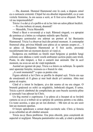 — Da, doamnă. Domnul Hammond este în casă, a răspuns omul
cu o curtoazie extremă. Chipul lui era absolut impenetrabil, ca și cum
vizitele feminine, la ora aceea a serii, ar fi fost ceva obișnuit. Pot să
vă iau impermeabilul?
Tricia i l-a dat și el a poftit-o să ia loc într-un salon plăcut încălzit.
— Pe cine trebuie să anunț, doamnă?
— Meredith, Tricia Meredith.
Omul a făcut o reverență și a ieșit. Rămasă singură, s-a apropiat
de șemineu și a întins cu voluptate mâinile spre flacără.
Deasupra șemineului era atârnat un portret al lui Beniamin
Hammond. Tricia l-a observat încă din primul moment. A contemplat
frumosul chip, privirea blândă care părea că se oprește asupra ei… I
se părea că Benjamin Hammond ar fi fost acolo, prezență
reconfortantă într-un moment decisiv al vieții ei.
Încăperea era mobilată cu fotolii mari belgiene și perdele lungi
colorate care dădeau o notă veselă ambianței aceleia puțin cam tristă.
Poate, în alte timpuri, a fost o cameră mai animată. Dar în acel
moment, nu avea un aer de viață trepidantă.
Auzind un zgomot de pași, Tricia s-a întors cu neliniște. În spatele
unei aparențe liniștite, tremura ca o frunză în vânt.
„A sosit momentul!” a spus ca pentru sine.
Figura atletică a lui Chris se profila în dreptul ușii. Tricia era așa
de emoționată că îl găsea și mai înalt decăt și-l amintea. Abia mai
putea să respire.
Cănd el a intrat în încăpere, și-a dat seama că nu era singur. O
brunetă grațioasă cu ochii ca migdalele, îmbrăcată elegant, îl urma.
Tricia a privit zâmbetul de complicitate pe care buzele acesteia pline
și senzuale l-au adresat lui Chris.
Un frig mortal o cuprinsese. I se părea că a început să se învârtă
camera cu ea și a trebuit să se sprijine de șemineu pentru a nu cădea.
Cu toate acestea, a spus pe un ton distinct: - Mă tem că nu am sosit
într-un moment oportun.
O liniște apăsătoare a urmat după cuvintele sale. Chris și femeia
și-au schimbat un alt zâmbet amuzat.
Tricia nu-și făcea probleme. Era prea obosită, prea conștientă de
aspectul ei neglijent. Manșeta pantalonilor era udă, și când o picătură
 
