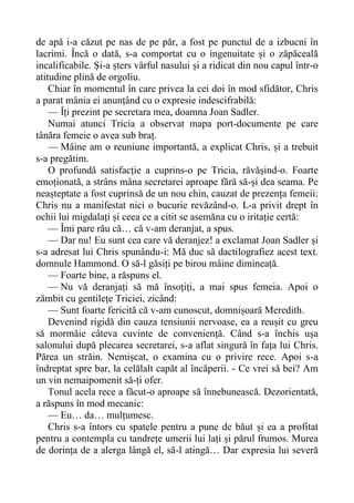 de apă i-a căzut pe nas de pe păr, a fost pe punctul de a izbucni în
lacrimi. Încă o dată, s-a comportat cu o ingenuitate și o zăpăceală
incalificabile. Și-a șters vârful nasului și a ridicat din nou capul într-o
atitudine plină de orgoliu.
Chiar în momentul în care privea la cei doi în mod sfidător, Chris
a parat mânia ei anunțând cu o expresie indescifrabilă:
— Îți prezint pe secretara mea, doamna Joan Sadler.
Numai atunci Tricia a observat mapa port-documente pe care
tânăra femeie o avea sub braț.
— Mâine am o reuniune importantă, a explicat Chris, și a trebuit
s-a pregătim.
O profundă satisfacție a cuprins-o pe Tricia, răvășind-o. Foarte
emoționată, a strâns mâna secretarei aproape fără să-și dea seama. Pe
neașteptate a fost cuprinsă de un nou chin, cauzat de prezența femeii:
Chris nu a manifestat nici o bucurie revăzând-o. L-a privit drept în
ochii lui migdalați și ceea ce a citit se asemăna cu o iritație certă:
— Îmi pare rău că… că v-am deranjat, a spus.
— Dar nu! Eu sunt cea care vă deranjez! a exclamat Joan Sadler și
s-a adresat lui Chris spunându-i: Mă duc să dactilografiez acest text.
domnule Hammond. O să-l găsiți pe birou mâine dimineață.
— Foarte bine, a răspuns el.
— Nu vă deranjați să mă însoțiți, a mai spus femeia. Apoi o
zămbit cu gentilețe Triciei, zicând:
— Sunt foarte fericită că v-am cunoscut, domnișoară Meredith.
Devenind rigidă din cauza tensiunii nervoase, ea a reușit cu greu
să mormăie câteva cuvinte de conveniență. Când s-a închis ușa
salonului după plecarea secretarei, s-a aflat singură în fața lui Chris.
Părea un străin. Nemișcat, o examina cu o privire rece. Apoi s-a
îndreptat spre bar, la celălalt capăt al încăperii. - Ce vrei să bei? Am
un vin nemaipomenit să-ți ofer.
Tonul acela rece a făcut-o aproape să înnebunească. Dezorientată,
a răspuns în mod mecanic:
— Eu… da… mulțumesc.
Chris s-a întors cu spatele pentru a pune de băut și ea a profitat
pentru a contempla cu tandrețe umerii lui lați și părul frumos. Murea
de dorința de a alerga lângă el, să-l atingă… Dar expresia lui severă
 