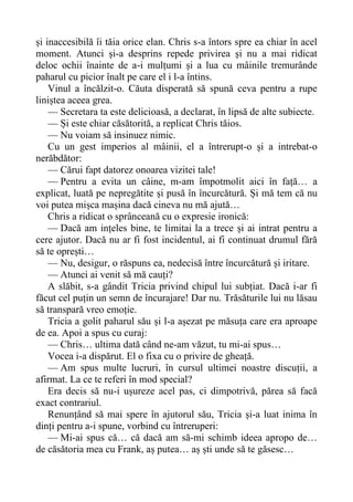 și inaccesibilă îi tăia orice elan. Chris s-a întors spre ea chiar în acel
moment. Atunci și-a desprins repede privirea și nu a mai ridicat
deloc ochii înainte de a-i mulțumi și a lua cu mâinile tremurânde
paharul cu picior înalt pe care el i l-a întins.
Vinul a încălzit-o. Căuta disperată să spună ceva pentru a rupe
liniștea aceea grea.
— Secretara ta este delicioasă, a declarat, în lipsă de alte subiecte.
— Și este chiar căsătorită, a replicat Chris tăios.
— Nu voiam să insinuez nimic.
Cu un gest imperios al mâinii, el a întrerupt-o și a intrebat-o
nerăbdător:
— Cărui fapt datorez onoarea vizitei tale!
— Pentru a evita un câine, m-am împotmolit aici în față… a
explicat, luată pe nepregătite și pusă în încurcătură. Și mă tem că nu
voi putea mișca mașina dacă cineva nu mă ajută…
Chris a ridicat o sprânceană cu o expresie ironică:
— Dacă am ințeles bine, te limitai la a trece și ai intrat pentru a
cere ajutor. Dacă nu ar fi fost incidentul, ai fi continuat drumul fără
să te oprești…
— Nu, desigur, o răspuns ea, nedecisă între încurcătură și iritare.
— Atunci ai venit să mă cauți?
A slăbit, s-a gândit Tricia privind chipul lui subțiat. Dacă i-ar fi
făcut cel puțin un semn de încurajare! Dar nu. Trăsăturile lui nu lăsau
să transpară vreo emoție.
Tricia a golit paharul său și l-a așezat pe măsuța care era aproape
de ea. Apoi a spus cu curaj:
— Chris… ultima dată când ne-am văzut, tu mi-ai spus…
Vocea i-a dispărut. El o fixa cu o privire de gheață.
— Am spus multe lucruri, în cursul ultimei noastre discuții, a
afirmat. La ce te referi în mod special?
Era decis să nu-i ușureze acel pas, ci dimpotrivă, părea să facă
exact contrariul.
Renunțând să mai spere în ajutorul său, Tricia și-a luat inima în
dinți pentru a-i spune, vorbind cu întreruperi:
— Mi-ai spus că… că dacă am să-mi schimb ideea apropo de…
de căsătoria mea cu Frank, aș putea… aș ști unde să te găsesc…
 