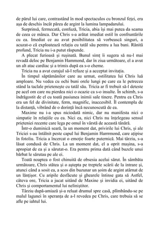 de părul lui care, contrastând în mod spectaculos cu bronzul feței, era
așa de deschis încât părea de argint la lumina lampadarului.
Surprinsă, fermecată, confuză, Tricia, abia își mai putea da seama
de ceea ce mânca. Dar Chris s-a arătat imediat ostil în confruntările
cu ea. Imediat ce au avut posibilitatea să vorbească singuri, a
acuzat-o că exploatează relația cu tatăl său pentru a lua bani. Rănită
profund, Tricia nu i-a putut răspunde.
A plecat furioasă și rușinată. Bunul simț îi sugera să nu-l mai
revadă deloc pe Benjamin Hammond, dar în ziua următoare, el a avut
un alt atac cardiac și a trimis după ea s-o cheme.
Tricia nu a avut curajul să-l refuze și a acceptat invitația.
În timpul săptămânilor care au urmat, ostilitatea lui Chris luă
amploare. Nu vedea cu ochi buni orele lungi pe care ea le petrecea
stând la taclale prietenește cu tatăl său. Tricia ar fi trebuit să-l deteste
pe acel om care nu pierdea nici o ocazie ca s-o insulte. În schimb, s-a
îndrăgostit de el cu toată pasiunea inimii sale tinere. Pentru ea Chris
era un fel de divinitate, ferm, magnific, inaccesibil. Îl contempla de
la distanță, vibrând de o dorință încă necunoscută de ea.
Maxime nu i-a spus niciodată nimic, dar nu manifesta nici o
simpatie în relațiile cu ea. Nici ea, nici Chris nu înțelegeau sensul
prieteniei recente care lega pe omul în vârstă de această tânără.
Într-o duminică seară, la un moment dat, privirile lui Chris, și ale
Triciei s-au întâlnit peste capul lui Benjamin Harrrmond, care ațipise
în fotoliu. Tricia a încercat o emoție foarte puternică. Mai târziu, s-a
lăsat condusă de Chris. La un moment dat, el a oprit mașina, s-a
apropiat de ea și a sărutat-o. Era pentru prima dată când buzele unui
bărbat le sărutau pe ale ei.
Toată noaptea o fost chinuită de obsesia acelui sărut. În sâmbăta
următoare, Chris stătea și o aștepta pe treptele scării de la intrare și,
atunci când a sosit ea, a scos din buzunar un șoim de argint atârnat de
un lănțișor. Cu aripile desfăcute și ghearele întinse gata să Astfel,
câteva ore, Tricia a jucat uitând de Maxine și invidia ei, uitând de
Chris și comportamentul lui neliniștitor.
Târziu după-amiază și-a reluat drumul spre casă, plîmbându-se pe
malul lagunei în speranța de a-l revedea pe Chris, care trebuia să se
afle pe iahtul lui.
 