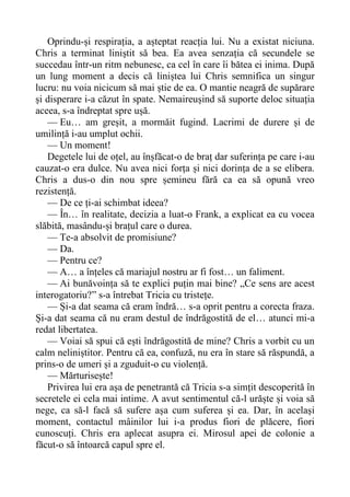 Oprindu-și respirația, a așteptat reacția lui. Nu a existat niciuna.
Chris a terminat liniștit să bea. Ea avea senzația că secundele se
succedau într-un ritm nebunesc, ca cel în care îi bătea ei inima. După
un lung moment a decis că liniștea lui Chris semnifica un singur
lucru: nu voia nicicum să mai știe de ea. O mantie neagră de supărare
și disperare i-a căzut în spate. Nemaireușind să suporte deloc situația
aceea, s-a îndreptat spre ușă.
— Eu… am greșit, a mormăit fugind. Lacrimi de durere și de
umilință i-au umplut ochii.
— Un moment!
Degetele lui de oțel, au înșfăcat-o de braț dar suferința pe care i-au
cauzat-o era dulce. Nu avea nici forța și nici dorința de a se elibera.
Chris a dus-o din nou spre șemineu fără ca ea să opună vreo
rezistență.
— De ce ți-ai schimbat ideea?
— În… în realitate, decizia a luat-o Frank, a explicat ea cu vocea
slăbită, masându-și brațul care o durea.
— Te-a absolvit de promisiune?
— Da.
— Pentru ce?
— A… a înțeles că mariajul nostru ar fi fost… un faliment.
— Ai bunăvoința să te explici puțin mai bine? „Ce sens are acest
interogatoriu?” s-a întrebat Tricia cu tristețe.
— Și-a dat seama că eram îndră… s-a oprit pentru a corecta fraza.
Și-a dat seama că nu eram destul de îndrăgostită de el… atunci mi-a
redat libertatea.
— Voiai să spui că ești îndrăgostită de mine? Chris a vorbit cu un
calm neliniștitor. Pentru că ea, confuză, nu era în stare să răspundă, a
prins-o de umeri și a zguduit-o cu violență.
— Mărturisește!
Privirea lui era așa de penetrantă că Tricia s-a simțit descoperită în
secretele ei cela mai intime. A avut sentimentul că-l urăște și voia să
nege, ca să-l facă să sufere așa cum suferea și ea. Dar, în același
moment, contactul mâinilor lui i-a produs fiori de plăcere, fiori
cunoscuți. Chris era aplecat asupra ei. Mirosul apei de colonie a
făcut-o să întoarcă capul spre el.
 