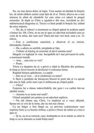 Nu, nu mai dorea deloc să lupte. Voia numai să rămână în brațele
lui, să simtă căldura acelui corp lipit de al ei. Nimic altceva nu o mai
interesa în afară de sărutările lui care știau s-o aducă în pragul
extazului. Și după ce Chris a zguduit-o din nou, insistând ca să-i
mărturisească dragostea ei, Tricia s-a lăsat pradă în brațele lui, uitând
de orice reținere.
— Da, da, te iubesc! a murmurat cu chipul apăsat în țesătura aspră
a hainei lui. Oh, Chris, tu nu mi-ai spus cu adevărat niciodată ceea ce
voiai de la mine, dar sunt aici! Dacă mă mai vrei încă, sunt a ta. Te
iubesc.
— Este o confesiune autentică, a observat el cu cinism,
întinzându-i batista.
— Da, a admis ea umilită, ștergându-și fața.
— Trebuie să înțeleg că consimți să devii amanta mea?
Sângele i-a înghețat în vine. Incapabilă să-l mai privească în ochi,
a murmurat timidă:
— Asta… asta este ce vrei?
— Poate.
Tricia s-a desprins de el, a privit o clipă la flăcările din șemineu,
în timp ce focul mocnit al deziluziei îi consuma inima.
Rupând liniștea apăsătoare, i-a șoptit:
— Dar nu ai vrea… să te căsătorești cu mine?
A făcut o jumătate de întoarcere bruscă în jurul său și i-a așezat
din nou în față, ochii mari care îi străluceau pe chipul palid.
— Chris?
Expresia lui a rămas indescifrabilă, dar gura i s-a curbat într-un
zâmbet ironic.
— Aceasta te-ar tenta mai mult?
Chinul așteptării era pentru ea un adevărat supliciu.
— Nu mă chinui așa, Chris, l-a implorat cu o voce sfâșiată.
Spune-mi ce vrei de la mine, dar nu mă mai chinui.
Ca un fulger a fost lângă ea, cu privirea scânteietoare care
exprima furie și cu buzele strânse, a prins-o brusc de mâini și a tras-o
spre el.
— Și tu, nu m-ai torturat, oare, hotărându-te să te măriți cu altul în
timp ce eu te doream cu toată ființa mea?
 