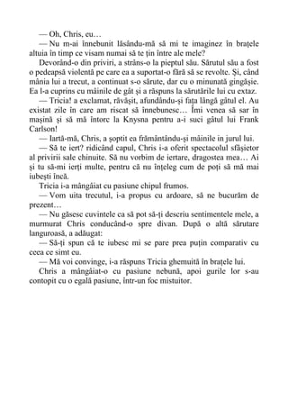 — Oh, Chris, eu…
— Nu m-ai înnebunit lăsându-mă să mi te imaginez în brațele
altuia în timp ce visam numai să te țin între ale mele?
Devorând-o din priviri, a strâns-o la pieptul său. Sărutul său a fost
o pedeapsă violentă pe care ea a suportat-o fără să se revolte. Și, când
mânia lui a trecut, a continuat s-o sărute, dar cu o minunată gingășie.
Ea l-a cuprins cu mâinile de gât și a răspuns la sărutările lui cu extaz.
— Tricia! a exclamat, răvășit, afundându-și fața lângă gâtul el. Au
existat zile în care am riscat să înnebunesc… Îmi venea să sar în
mașină și să mă întorc la Knysna pentru a-i suci gâtul lui Frank
Carlson!
— Iartă-mă, Chris, a șoptit ea frământându-și mâinile in jurul lui.
— Să te iert? ridicând capul, Chris i-a oferit spectacolul sfâșietor
al privirii sale chinuite. Să nu vorbim de iertare, dragostea mea… Ai
și tu să-mi ierți multe, pentru că nu înțeleg cum de poți să mă mai
iubești încă.
Tricia i-a mângâiat cu pasiune chipul frumos.
— Vom uita trecutul, i-a propus cu ardoare, să ne bucurăm de
prezent…
— Nu găsesc cuvintele ca să pot să-ți descriu sentimentele mele, a
murmurat Chris conducând-o spre divan. După o altă sărutare
languroasă, a adăugat:
— Să-ți spun că te iubesc mi se pare prea puțin comparativ cu
ceea ce simt eu.
— Mă voi convinge, i-a răspuns Tricia ghemuită în brațele lui.
Chris a mângâiat-o cu pasiune nebună, apoi gurile lor s-au
contopit cu o egală pasiune, într-un foc mistuitor.
 