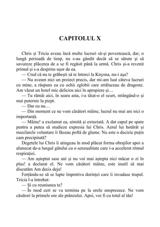CAPITOLUL X
Chris și Tricia aveau încă multe lucruri să-și povestească, dar, o
lungă perioadă de timp, nu s-au gândit decât să se sărute și să
savureze plăcerea de a se fi regăsit până la urmă. Chris și-a revenit
primul și s-a desprins ușor de ea.
— Cred că nu te grăbești să te întorci la Knysna, nu-i așa?
— Nu aveam nici un proiect precis, dar mi-am luat câteva lucruri
cu mine, a răspuns ea cu ochii zglobii care străluceau de dragoste.
Am văzut un hotel mic delicios aici în apropiere și…
— Tu rămâi aici, în seara asta, i-a tăiat-o el scurt, strângând-o și
mai puternic la piept.
— Dar eu nu…
— Din moment ce ne vom căsători mâine, lucrul nu mai are nici o
importanță.
— Mâine! a exclamat ea, uimită și extaziată. A dat capul pe spate
pentru a putea să studieze expresia lui Chris. Aerul lui hotărât și
maxilarele voluntare îi făceau poftă de glume. Nu este o decizie puțin
cam precipitată?
Degetele lui Chris îi atingeau în mod plăcut forma obrajilor apoi a
alunecat de-a lungul gâtului cu o senzualitate care i-a accelerat ritmul
respirației.
— Am așteptat sase ani și nu voi mai aștepta nici măcar o zi în
plus! a declarat el. Ne vom căsători mâine, este inutil să mai
discutăm Am decis deja!
Forțându-se să se lupte împotriva dorinței care îi invadase trupul.
Tricia l-a întrebat:
— Și cu reuniunea ta?
— În mod cert se va termina pe la orele unsprezece. Ne vom
căsători la primele ore ale prânzului. Apoi, voi fi cu totul al tău!
 