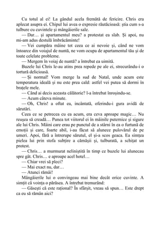 Cu totul al ei! La gândul acela fremătă de fericire. Chris era
aplecat asupra ei. Chipul lui avea o expresie răutăcioasă: știa cum s-a
tulbure cu cuvintele și mângâierile sale.
— Dar… și apartamentul meu? a protestat ea slab. Și apoi, nu
mi-am adus destulă îmbrăcăminte!
— Vei cumpăra mâine tot ceea ce ai nevoie și, când ne vom
întoarce din voiajul de nuntă, ne vom ocupa de apartamentul tău și de
toate celelate probleme.
— Mergem în voiaj de nuntă? a întrebat ea uimită.
Buzele lui Chris le-au atins prea repede pe ale ei, strecurându-i o
tortură delicioasă.
— Și normal! Vom merge la sud de Natal, unde acum este
temperatura ideală și nu este prea cald: astfel vei putea să dormi în
brațele mele.
— Când ai decis aceasta călătorie? l-a întrebat înroșindu-se.
— Acum câteva minute.
— Oh, Chris! a oftat ea, incântată, oferindu-i gura avidă de
sărutări.
Ceea ce se petrecea cu ea acum, era ceva aproape magic… Nu
reușea să creadă… Punea tot viitorul ei în mâinile puternice și sigure
ale lui Chris. Mâini care erau pe punctul de a stârni în ea o furtună de
emoții și care, foarte abil, i-au făcut să alunece pulovărul de pe
umeri. Apoi, fără a întrerupe sărutul, el și-a scos geaca. Ea simțea
pielea lui prin stofa subțire a cămășii și, tulburată, a schițat un
protest.
— Chris… a murmurat neliniștită în timp ce buzele lui alunecau
spre gât. Chris… e aproape acel hotel…
— Chiar vrei să pleci?
— Mai exact nu, dar…
— Atunci rămâi!
Mângâierile lui o convingeau mai bine decât orice cuvinte. A
simțit că voința o părăsea. A întrebat tremurând:
— Găsești că este rațional? În sfârșit, vreau să spun… Este drept
ca eu să rămân aici?
 