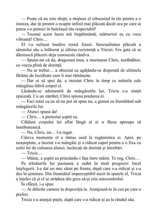 — Poate că nu este drept, a răspuns el izbucnind în râs pentru a o
ironiza, dar iți promit o noapte infinit mai plăcută decât cea pe care ai
putea s-o petreci în hotelașul tău respectabil!
— Tocmai acest lucru mă înspăimântă, mărturisit ea cu voce
vibrantă! Chris…
El i-a sufocat înadins restul frazei. Senzualitatea plăcută a
sărutului său a înlăturat și ultima rezistență a Triciei. Era gata să se
dăruiască plăcerii deja cunoscute cândva.
— Spune-mi că da, dragostea mea, a murmurat Chris, nerăbdător,
cu vocea plină de dorință.
— Nu ar trebui… a obiectat ea agățându-se disperată de ultimele
fărâme de luciditate care îi mai rămâneau.
— Dar ai să spui da, a insistat Chris în timp ce mâinile sale
mângâiau febril corpul el.
Lăsându-se ademenită de mângâierile lui, Tricia s-a simțit
epuizată. Cu un zâmbet, Chris spiona predarea ei.
— Faci totul ca eu să nu pot să spun nu, a gemut ea fremătând sub
mângâierile lui.
— Atunci spune da!
— Chris… a protestat șoptit ea.
Căldura corpului lui aflat lângă al ei o făcea aproape să
înnebunească.
— Nu, Chris, nu… l-a rugat.
Câteva momente el a rămas surd la rugămintea ei. Apoi, pe
neașteptate, a încetat s-o mângâie și a ridicat capul pentru a o fixa cu
ochii lui de culoarea alunei, încărcați de dorință și întrebări.
— Tricia…
— Mâine, a șoptit ea prinzându-i fața între mâini. Te rog, Chris…
Pe trăsăturile lui pasiunea a cedat în mod progresiv locul
înțelegerii. I-a dat un mic sărut pe frunte, după care s-a ridicat și s-a
dus la șemineu. Din freamătul imperceptibil auzit în spatele el, Tricia
a înțeles că și el se străduia din greu să-și reia autocontrolul.
În sfârșit, i-a spus:
— Ai diferite camere la dispoziția ta. Aranjează-te în cea pe care o
preferi.
Tricia s-a aranjat puțin, după care s-a ridicat și ea la rândul său.
 